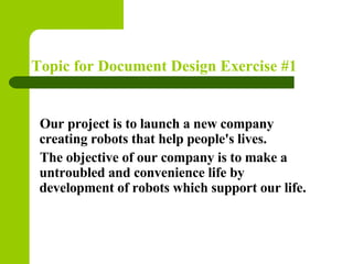 Topic for Document Design Exercise #1


  Our project is to launch a new company
  creating robots that help people's lives.
  The objective of our company is to make a
  untroubled and convenience life by
  development of robots which support our life.
 