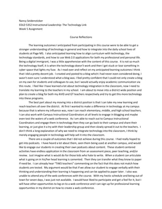 Nancy Seidensticker EDLD 5352 Instructional Leadership: The Technology Link Week 5 Assignment Course Reflections The learning outcomes I anticipated from participating in this course were to be able to get a stronger understanding of technology in general and how to integrate into the daily school lives of students at Page MS.  I also anticipated learning how to align curriculum with technology, the technology standards, and how to use Web 2.0 applications for both my professional and personal life.  Being a digital immigrant, I was a little apprehensive with the content of this course.  It is not so much the technology itself, it is when the technology doesn’t work and then I get stuck or lose something in cyber space that lights my fuse.  As I read over and reflect on my anticipated learning outcomes I think that I did a pretty decent job.  I created and posted to a blog which I had never even considered doing, I wasn’t even sure I understood what a blog was. I feel pretty confident that I could not only create a blog on my own for students and colleagues to use, but I would actually enjoy academic communication via this route.  I feel like I have learned a lot about technology integration in the classroom, now I need to translate my learning to the teachers in my school.  I am about to move into a district wide position and plan to create a blog for both my AVID and GT teachers respectively and try to get this more technology into these programs.   The best part about my moving into a district position is that I can take my new learning and reach teachers all over the district.  At first I wanted to make a difference in technology at my campus because that is where my influence was, now I can reach elementary, middle, and high school teachers.  I can also work with Campus Instructional Coordinators at all levels to engage in blogging and maybe even test the waters of a web conference.  As I am able to reach out to Campus Instructional Coordinators and engage them in technology then they can go back to their campus and share their learning, or just give it a try with their leadership group and then slowly spread it out to the teachers.  I don’t think a long explanation of why we need to integrate technology into the classroom, I think by merely engaging people in technology will help sell it into the classroom.   There are a couple of outcomes that I did not achieve during this course.  I had really hoped to get into podcasts.  I have heard a lot about them, seen them being used at another campus, and would like to engage our students in creating their own podcasts about content.  These student centered activities have endless application in the classroom from an assessment piece, peer teaching, and/or review.  Just imagine what is would do for those kids who hate to write.  When a student can articulate what is going on in his/her head learning is cemented.  Then they can transfer what they know to paper if need be.  I can already hear “TAKS teachers” commenting on the fact that this does not match how students are tested.  My argument would be that if we allow our student to engage verbally with their thinking and understanding then learning is happening and can be applied to paper later.  I also was unable to attend any of the web conferences with the course.  With my hectic schedule and being out of town for seven days, I was just not available.  I would have liked to participate and get a feel for it, but I will have other opportunities to log on to a web conference and I can sign up for professional learning opportunities in my district on how to create a web conference.   The course assignments were not difficult to carry out, they were just extensive.  The only time I had a problem trying to submit any of my assignments was the last word document into my blog.  I got the assignment to finally post, but I am still not sure how it happened.  I will probably have the same challenge with this assignment.  Maybe I will look up a tutorial on YouTube!  I must admit that I have used YouTube as a tutorial on several occasions and have found it to be very easy, user friendly, and incredibly helpful.  The directions on how to use slideshare were perfect for my Power Point, but it did not seem to work the same for word documents.  I also had a bear of a time with my discussion group.  I posted all of my discussion quotes from the readings the week of Thanksgiving, which was certainly my choice.  My group members felt it was acceptable to post on a Sunday night between eight and ten-thirty at night.  This was incredibly frustrating to me and it really made me angry.  This is a part of the course I would recommend changing because it is not fair for a student to be dependent on another student to post for a good grade.  The reading was a lot, but it was worthwhile, the having to post to other students’ quotes was painful.  It was also never explicitly stated to post your blogs so other students can respond.  I got my blogs from a friend and Facebook! I have learned that I am not patient and get very frazzled when technology does not work as easily as it should or as easily as some people make it seem!  I have also learned that technology is not as scary as it seems when you first get started.  I am sure I looked like a crazy person reading a set of directions over and over again before pushing any buttons.  Then I would read the direction step-by-step and pride myself as each process worked.  It was very gratifying the first time I posted to my blog.  I am also a little impressed with my knowledge and vocabulary around technology.  I feel more confident in asking the right questions and using the correct terminology about technology.  I can actually keep up with a conversation between my sister and bother-in-law who are both quite the techies!  They keep kidding me about my immigration into the new world!  I can certainly say that I look forward to continuing my journey and learning more and more about technology integration into the classroom and my personal life.   Blogging is a great way to get information to a lot of people readily.  One of the values that I see with integrating blogs into the classroom is for students who are absent.  You can post your daily assignments and agenda to the blog and both students and parents can check to see what was missed and expected for the next day of class.  The fact that you can post a Power Point to the blog is wonderful.  Students can use this as a review for a test or go back and look at their notes to make sure that they got all of the information down.  For a child with special needs it is like having the lesson repeated over and over again, and the parents of this child can see what is being learned and help by reinforcing the concepts into the daily life of the student at home.  Blogs can also be used as assignments for students.  Instead of a paper/pencil exam, students could post responses to a blog.  It is a great parent portal for questions.  I love for parents to be involved with students learning and if technology is the key, then let’s get it going.   The concerns about blogging in the context of education are few that I can see.  I have a lot of concern about blogging outside the realm of education, but if the technology is being used and checked regularly, I don’t see how very many mishaps can take place.  I guess the one way that blogging could be a problem is if a student is posting negative and/or inappropriate content under a pseudo name then that might be a problem.  But you know I watch CSI and those types of things are traceable! (Haha).  The other danger that comes to mind is predators. If a predator is trying to target a certain group of students then having a school blog might make students susceptible to being cyber bullied while simply trying to engage in school business.  This could be monitored fairly easily with the teacher constantly checking the blog and by educating the students about cyber bullying and when to report suspicious activity on the web.  It all goes back to teaching safety with the Internet. There are so many school stakeholders that need a multiple of different information at different times which would make blogging the information easier to get out to whom needs it.  The school could set up 3 different blogs to accommodate the needs of different stakeholders.  There could be a parent blog that contains general calendar information, policies, and a place for them to ask questions.  Another blog could be about special events only, and maybe a blog about community resources available to them.  This would be a very discrete way for parents who need assistance, but who don’t want to talk about it with school personnel, to obtain services.  A school blog would also be useful to district personnel to keep us with what is happening at each campus if a protocol was put into place for what is expected on each campuses blog.  Vice Versa, the district personnel could put out a blog to keep campuses abreast of what is going on.  Blogs are great because you can put information out for people who are interested and it has a place for questions or responses.  I think it is a great way for stakeholders to keep in touch easily. 