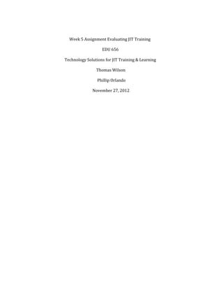  
	
  
	
  	
  	
  	
  	
  	
  	
  	
  	
  	
  	
  	
  	
  	
  	
  	
  	
  	
  	
  	
  	
  	
  	
  	
  	
  	
  	
  	
  	
  	
  	
  	
  	
  	
  	
  	
  	
  	
  Week	
  5	
  Assignment	
  Evaluating	
  JIT	
  Training	
  
	
  
	
  	
  	
  	
  	
  	
  	
  	
  	
  	
  	
  	
  	
  	
  	
  	
  	
  	
  	
  	
  	
  	
  	
  	
  	
  	
  	
  	
  	
  	
  	
  	
  	
  	
  	
  	
  	
  	
  	
  	
  	
  	
  	
  	
  	
  	
  	
  	
  	
  	
  	
  	
  	
  	
  	
  	
  	
  	
  	
  	
  	
  	
  	
  	
  	
  	
  	
  	
  	
  	
  	
  	
  EDU	
  656	
  
	
  
	
  	
  	
  	
  	
  	
  	
  	
  	
  	
  	
  	
  	
  	
  	
  	
  	
  	
  	
  	
  	
  	
  	
  	
  	
  	
  	
  	
  	
  	
  	
  	
  	
  Technology	
  Solutions	
  for	
  JIT	
  Training	
  &	
  Learning	
  
	
  
	
  	
  	
  	
  	
  	
  	
  	
  	
  	
  	
  	
  	
  	
  	
  	
  	
  	
  	
  	
  	
  	
  	
  	
  	
  	
  	
  	
  	
  	
  	
  	
  	
  	
  	
  	
  	
  	
  	
  	
  	
  	
  	
  	
  	
  	
  	
  	
  	
  	
  	
  	
  	
  	
  	
  	
  	
  	
  	
  	
  	
  	
  	
  	
  	
  	
  Thomas	
  Wilson	
  
	
  
	
  	
  	
  	
  	
  	
  	
  	
  	
  	
  	
  	
  	
  	
  	
  	
  	
  	
  	
  	
  	
  	
  	
  	
  	
  	
  	
  	
  	
  	
  	
  	
  	
  	
  	
  	
  	
  	
  	
  	
  	
  	
  	
  	
  	
  	
  	
  	
  	
  	
  	
  	
  	
  	
  	
  	
  	
  	
  	
  	
  	
  	
  	
  	
  	
  	
  	
  Phillip	
  Orlando	
  
	
  
	
  	
  	
  	
  	
  	
  	
  	
  	
  	
  	
  	
  	
  	
  	
  	
  	
  	
  	
  	
  	
  	
  	
  	
  	
  	
  	
  	
  	
  	
  	
  	
  	
  	
  	
  	
  	
  	
  	
  	
  	
  	
  	
  	
  	
  	
  	
  	
  	
  	
  	
  	
  	
  	
  	
  	
  	
  	
  	
  	
  	
  	
  November	
  27,	
  2012	
  
	
  
	
  
	
  
	
  
	
  
	
  
	
  
	
  
	
  
	
  
	
  
	
  
	
  
	
  
	
  
	
  
	
  
	
  
	
  
	
  
	
  
	
  
	
  
	
  
	
  
	
  
	
  
	
  
	
  
	
  
	
  
	
  
	
  

 