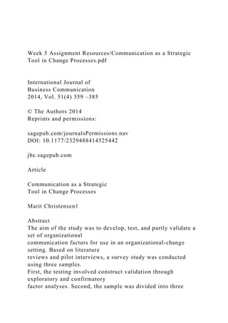 Week 5 Assignment Resources/Communication as a Strategic
Tool in Change Processes.pdf
International Journal of
Business Communication
2014, Vol. 51(4) 359 –385
© The Authors 2014
Reprints and permissions:
sagepub.com/journalsPermissions.nav
DOI: 10.1177/2329488414525442
jbc.sagepub.com
Article
Communication as a Strategic
Tool in Change Processes
Marit Christensen1
Abstract
The aim of the study was to develop, test, and partly validate a
set of organizational
communication factors for use in an organizational-change
setting. Based on literature
reviews and pilot interviews, a survey study was conducted
using three samples.
First, the testing involved construct validation through
exploratory and confirmatory
factor analyses. Second, the sample was divided into three
 