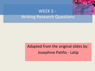 WEEK 5 -
Writing Research Questions
Adapted from the original slides by:
Josephine Patiño - Latip
 