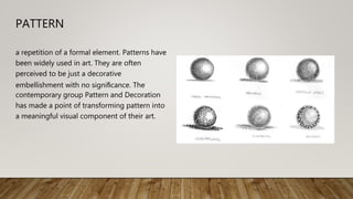 PATTERN
a repetition of a formal element. Patterns have
been widely used in art. They are often
perceived to be just a decorative
embellishment with no signiﬁcance. The
contemporary group Pattern and Decoration
has made a point of transforming pattern into
a meaningful visual component of their art.
 