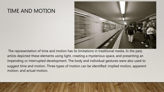 TIME AND MOTION
The representation of time and motion has its limitations in traditional media. In the past,
artists depicted these elements using light, creating a mysterious space, and presenting an
impending or interrupted development. The body and individual gestures were also used to
suggest time and motion. Three types of motion can be identiﬁed: implied motion, apparent
motion, and actual motion.
 