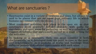 What are sanctuaries ?
• Sanctuaries exist in a variety of locations and sizes, but all can be
said to be places that are set apart from ordinary life in which
humans can connect with the divine.
• Most communal activities took place in the open air, so that
sanctuaries were generally defined precincts with paths for
circulation and open areas for gathering, as well as a collection of
support structures that additionally served as a stage setting for
the activities.
• In looking at a sanctuary, then, one must consider it both
diachronically, as it developed from one point in time to the next,
and synchronically, as a pastiche of works and buildings from
different periods that existed concurrently with each other.
 