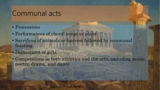 Communal acts
• Processions
• Performances of choral songs or plays
• Sacrifices of animals or harvest followed by communal
feasting
• Dedications of gifts
• Competitions in both athletics and the arts, including music,
poetry, drama, and dance
 