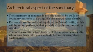 Architectural aspect of the sanctuary
• The sanctuary or temenos is usually defined by walls or
boundary markers to distinguish the sacred space clearly.
• Entrances are limited and regulate the flow of traffic, which
will be set on pathways that provide an order to the visit or
ritual.
• The most essential ritual feature of the sanctuary is its altar,
where sacrifices take place outside before the assembled
participants.
 