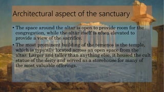 Architectural aspect of the sanctuary
• The space around the altar is open to provide room for the
congregation, while the altar itself is often elevated to
provide a view of the sacrifice.
• The most prominent building of the temenos is the temple,
which is typically located across an open space from the
altar. Larger and taller than anything else, it housed the cult
statue of the deity and served as a storehouse for many of
the most valuable offerings.
 