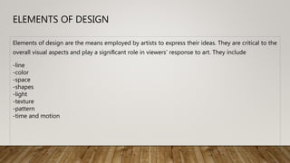 ELEMENTS OF DESIGN
Elements of design are the means employed by artists to express their ideas. They are critical to the
overall visual aspects and play a signiﬁcant role in viewers’ response to art. They include
-line
-color
-space
-shapes
-light
-texture
-pattern
-time and motion
 