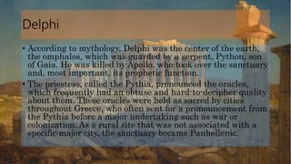 Delphi
• According to mythology, Delphi was the center of the earth,
the omphalos, which was guarded by a serpent, Python, son
of Gaia. He was killed by Apollo, who took over the sanctuary
and, most important, its prophetic function.
• The priestess, called the Pythia, pronounced the oracles,
which frequently had an obtuse and hard-to-decipher quality
about them. These oracles were held as sacred by cities
throughout Greece, who often sent for a pronouncement from
the Pythia before a major undertaking such as war or
colonization. As a rural site that was not associated with a
specific major city, the sanctuary became Panhellenic.
 