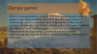 Olympic games
• After a reorganization around 582 bce, quadrennial athletic
games took place midway between the Olympic Games.
Additional athletic contests were organized in the sixth
century at Isthmia and Nemea during the odd years between
the Olympic and Pythian games, and the sites together
constituted the four crown games of ancient Greece,
referencing the crowns of olive, laurel, or celery awarded at
each site.
 