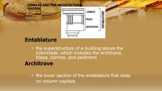 Entablature
• the superstructure of a building above the
colonnade, which includes the architrave,
frieze, cornice, and pediment
• the lower section of the entablature that rests
on column capitals.
TEMPLES AND THE ARCHITECTURAL
ORDERS
Architrave
 
