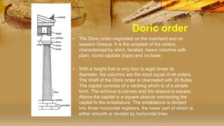 Doric order
• The Doric order originated on the mainland and on
western Greece. It is the simplest of the orders,
characterized by short, faceted, heavy columns with
plain, round capitals (tops) and no base.
• With a height that is only four to eight times its
diameter, the columns are the most squat of all orders.
The shaft of the Doric order is channeled with 20 flutes.
The capital consists of a necking which is of a simple
form. The echinus is convex and the abacus is square.
Above the capital is a square abacus connecting the
capital to the entablature. The entablature is divided
into three horizontal registers, the lower part of which is
either smooth or divided by horizontal lines.
 