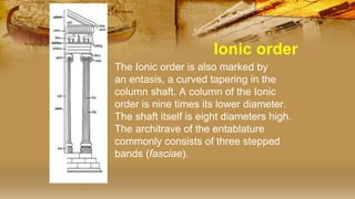 Ionic order
• The Ionic order is also marked by
an entasis, a curved tapering in the
column shaft. A column of the Ionic
order is nine times its lower diameter.
The shaft itself is eight diameters high.
The architrave of the entablature
commonly consists of three stepped
bands (fasciae).
 