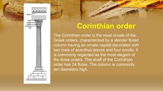 Corinthian order
• The Corinthian order is the most ornate of the
Greek orders, characterized by a slender fluted
column having an ornate capital decorated with
two rows of acanthus leaves and four scrolls. It
is commonly regarded as the most elegant of
the three orders. The shaft of the Corinthian
order has 24 flutes. The column is commonly
ten diameters high.
 