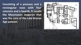 Consisting of a pronaos and a
rectangular naos with four
columns and a hearth, it recalls
the Mycenaean megaron that
was the core of the Late Bronze
Age palaces.
 