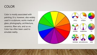 COLOR
Color is mostly associated with
painting. It is, however, also widely
used in sculptures, works made of
glass, photography, architecture,
ceramics, ﬁber arts, and so on.
Color has often been used to
emulate reality.
 