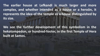 The earlier house at Lefkandi is much larger and more
complex, and whether intended as a house or a heroön, it
represents the idea of the temple as a house distinguished by
its size.
We see the further development of this symbolism in the
hekatompedon, or hundred-footer, in the first Temple of Hera
built at Samos.
 