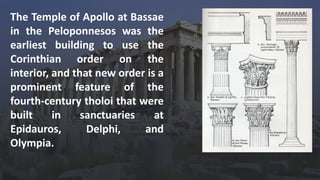 The Temple of Apollo at Bassae
in the Peloponnesos was the
earliest building to use the
Corinthian order on the
interior, and that new order is a
prominent feature of the
fourth-century tholoi that were
built in sanctuaries at
Epidauros, Delphi, and
Olympia.
 
