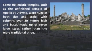 Some Hellenistic temples, such
as the unfinished Temple of
Apollo at Didyma, were huge in
both size and scale, with
columns over 20 meters high
and bases made up of seven
large steps rather than the
more traditional three.
 