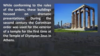 While conforming to the rules
of the orders, these buildings
focused on dramatic
presentations. During the
second century the Corinthian
order was used for the exterior
of a temple for the first time at
the Temple of Olympian Zeus in
Athens.
 