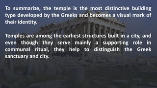 To summarize, the temple is the most distinctive building
type developed by the Greeks and becomes a visual mark of
their identity.
Temples are among the earliest structures built in a city, and
even though they serve mainly a supporting role in
communal ritual, they help to distinguish the Greek
sanctuary and city.
 