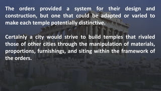 The orders provided a system for their design and
construction, but one that could be adapted or varied to
make each temple potentially distinctive.
Certainly a city would strive to build temples that rivaled
those of other cities through the manipulation of materials,
proportions, furnishings, and siting within the framework of
the orders.
 