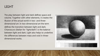 LIGHT
The play between light and dark deﬁnes space and
volume. Together with other elements, it creates the
illusion of the actual world in two- and three-
dimensional art. In two-dimensional art the term
deﬁnes the transition between light and dark.
Chiaroscuro (Italian for “light/dark”) is the balance
between light and dark. Light also helps to underline
the differences between mass and void in three-
dimensional works.
 