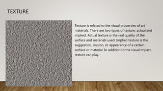 TEXTURE
Texture is related to the visual properties of art
materials. There are two types of texture: actual and
implied. Actual texture is the real quality of the
surface and materials used. Implied texture is the
suggestion, illusion, or appearance of a certain
surface or material. In addition to the visual impact,
texture can play.
 