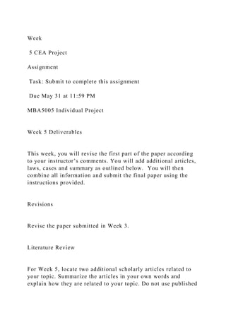 Week
5 CEA Project
Assignment
Task: Submit to complete this assignment
Due May 31 at 11:59 PM
MBA5005 Individual Project
Week 5 Deliverables
This week, you will revise the first part of the paper according
to your instructor’s comments. You will add additional articles,
laws, cases and summary as outlined below. You will then
combine all information and submit the final paper using the
instructions provided.
Revisions
Revise the paper submitted in Week 3.
Literature Review
For Week 5, locate two additional scholarly articles related to
your topic. Summarize the articles in your own words and
explain how they are related to your topic. Do not use published
 