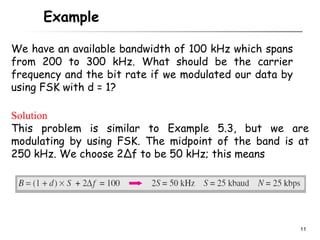 Example

We have an available bandwidth of 100 kHz which spans
from 200 to 300 kHz. What should be the carrier
frequency and the bit rate if we modulated our data by
using FSK with d = 1?

Solution
This problem is similar to Example 5.3, but we are
modulating by using FSK. The midpoint of the band is at
250 kHz. We choose 2Δf to be 50 kHz; this means




                                                         11
 