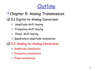 Outline
Ì Chapter 5: Analog Transmission
 5.1 Digital-to-Analog Conversion
   o Amplitude shift keying
   o Frequency shift keying
   o Phase shift keying
   o Quadrature amplitude modulation
 5.2 Analog-to-Analog Conversion
   o Amplitude modulation
   o Frequency modulation
   o Phase modulation


                                       19
 