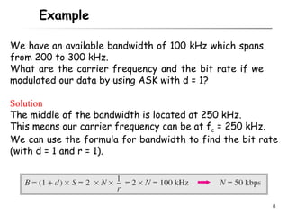 Example

We have an available bandwidth of 100 kHz which spans
from 200 to 300 kHz.
What are the carrier frequency and the bit rate if we
modulated our data by using ASK with d = 1?

Solution
The middle of the bandwidth is located at 250 kHz.
This means our carrier frequency can be at fc = 250 kHz.
We can use the formula for bandwidth to find the bit rate
(with d = 1 and r = 1).




                                                        8
 