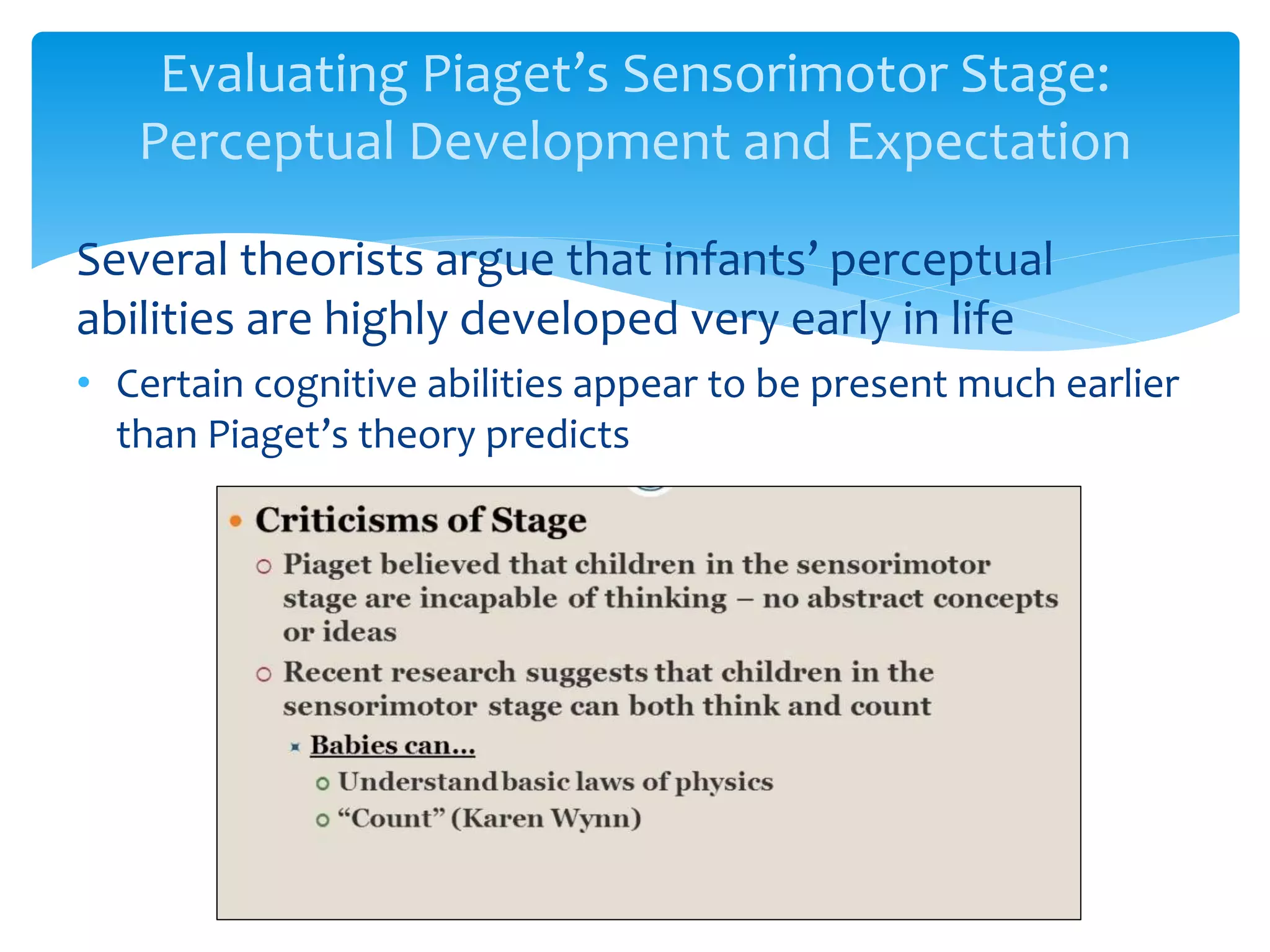 Evaluating Piaget’s Sensorimotor Stage:
Perceptual Development and Expectation
Several theorists argue that infants’ perceptual
abilities are highly developed very early in life
• Certain cognitive abilities appear to be present much earlier
than Piaget’s theory predicts
 