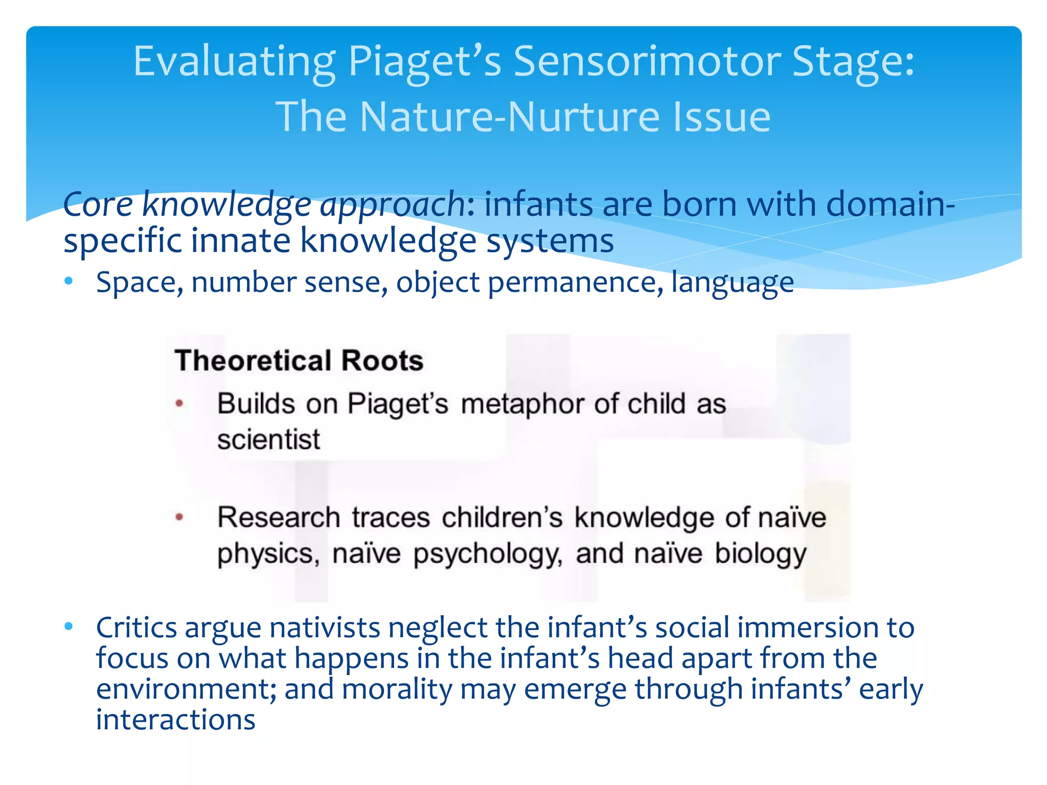Evaluating Piaget’s Sensorimotor Stage:
The Nature-Nurture Issue
Core knowledge approach: infants are born with domain-
specific innate knowledge systems
• Space, number sense, object permanence, language
• Critics argue nativists neglect the infant’s social immersion to
focus on what happens in the infant’s head apart from the
environment; and morality may emerge through infants’ early
interactions
 