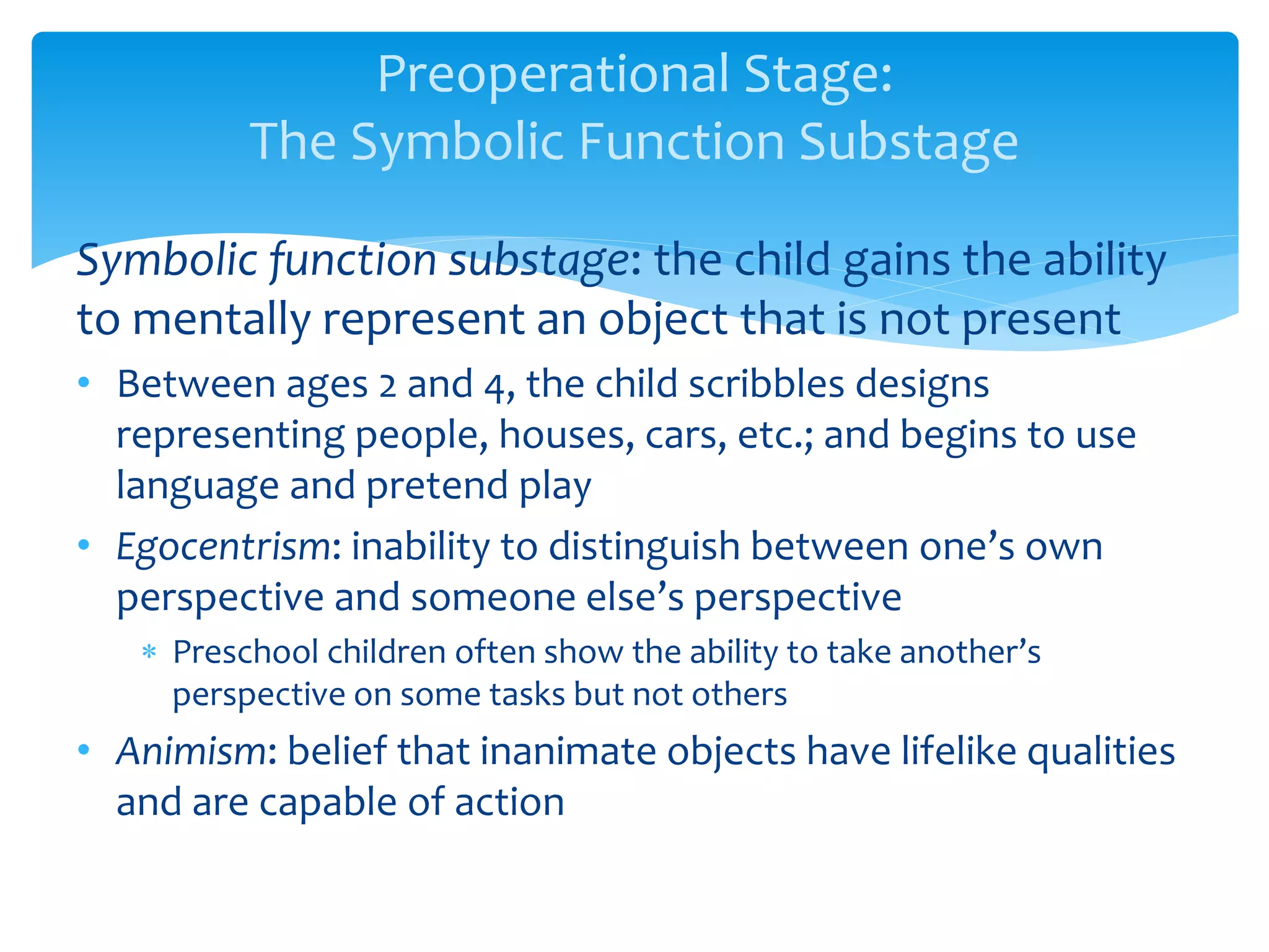 Preoperational Stage:
The Symbolic Function Substage
Symbolic function substage: the child gains the ability
to mentally represent an object that is not present
• Between ages 2 and 4, the child scribbles designs
representing people, houses, cars, etc.; and begins to use
language and pretend play
• Egocentrism: inability to distinguish between one’s own
perspective and someone else’s perspective
 Preschool children often show the ability to take another’s
perspective on some tasks but not others
• Animism: belief that inanimate objects have lifelike qualities
and are capable of action
 