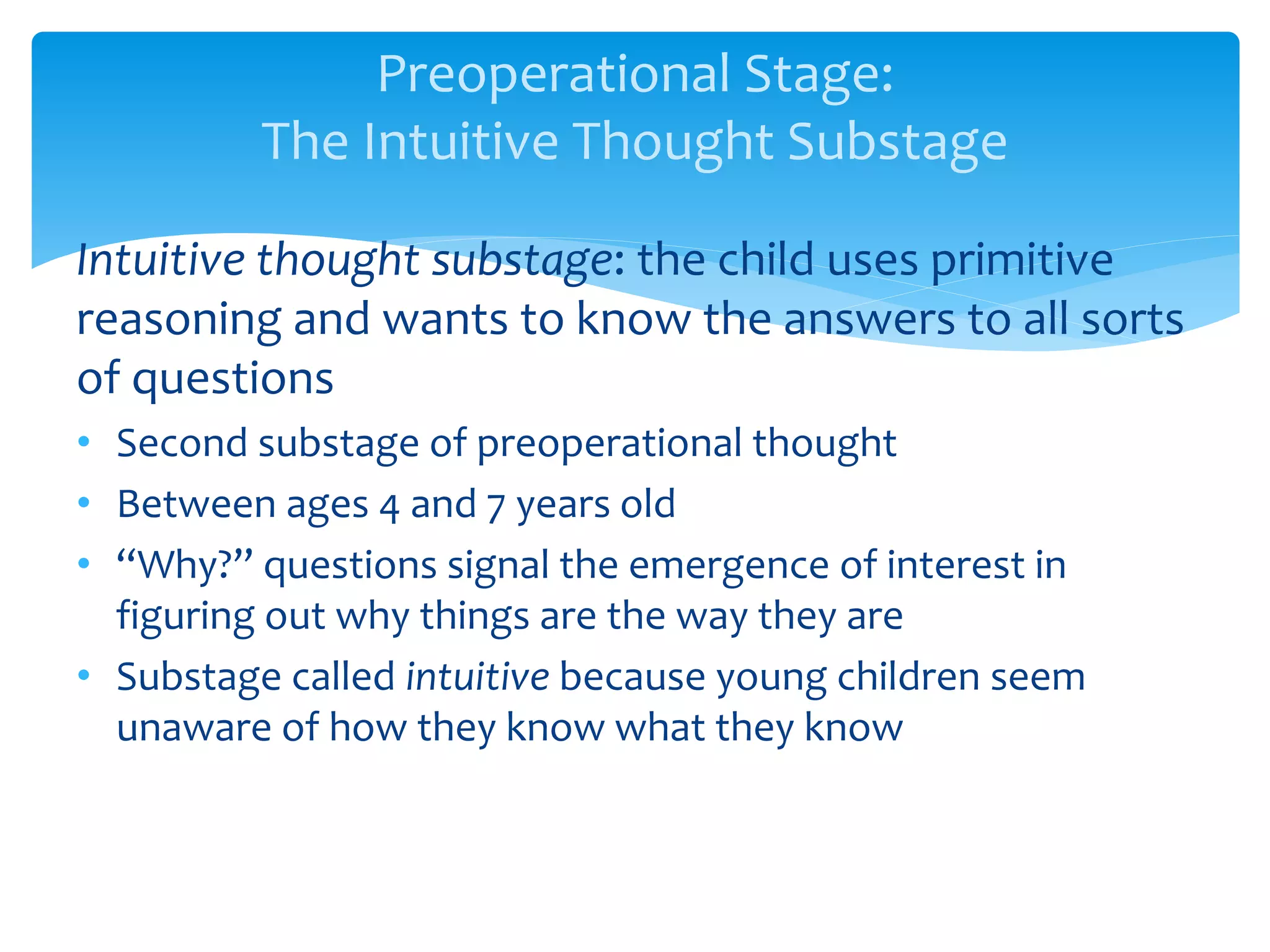 Preoperational Stage:
The Intuitive Thought Substage
Intuitive thought substage: the child uses primitive
reasoning and wants to know the answers to all sorts
of questions
• Second substage of preoperational thought
• Between ages 4 and 7 years old
• “Why?” questions signal the emergence of interest in
figuring out why things are the way they are
• Substage called intuitive because young children seem
unaware of how they know what they know
 