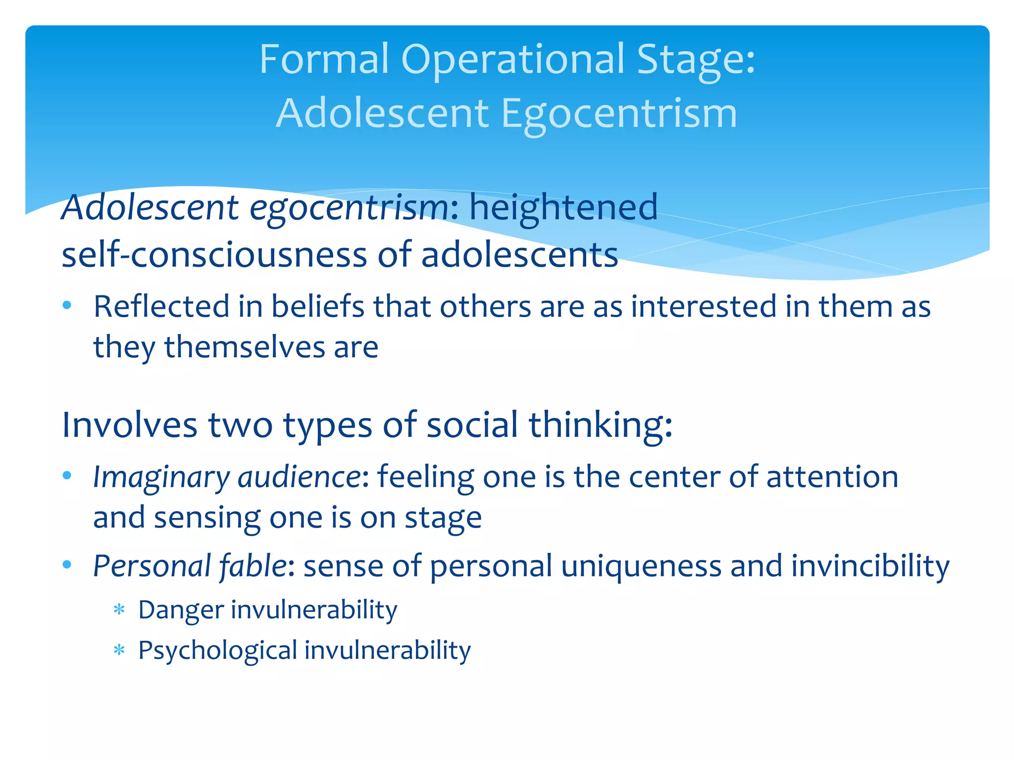 Formal Operational Stage:
Adolescent Egocentrism
Adolescent egocentrism: heightened
self-consciousness of adolescents
• Reflected in beliefs that others are as interested in them as
they themselves are
Involves two types of social thinking:
• Imaginary audience: feeling one is the center of attention
and sensing one is on stage
• Personal fable: sense of personal uniqueness and invincibility
 Danger invulnerability
 Psychological invulnerability
 