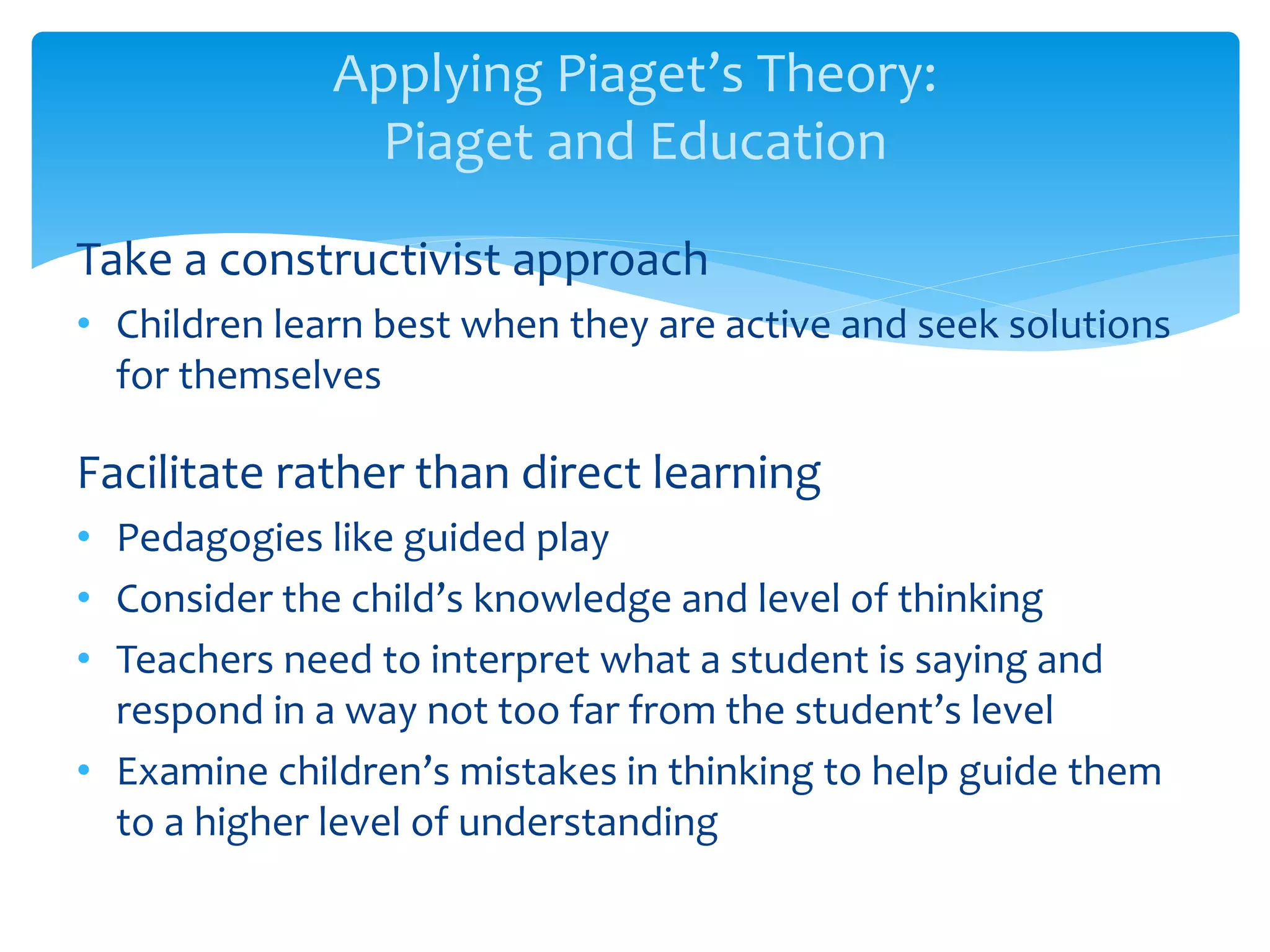 Applying Piaget’s Theory:
Piaget and Education
Take a constructivist approach
• Children learn best when they are active and seek solutions
for themselves
Facilitate rather than direct learning
• Pedagogies like guided play
• Consider the child’s knowledge and level of thinking
• Teachers need to interpret what a student is saying and
respond in a way not too far from the student’s level
• Examine children’s mistakes in thinking to help guide them
to a higher level of understanding
 