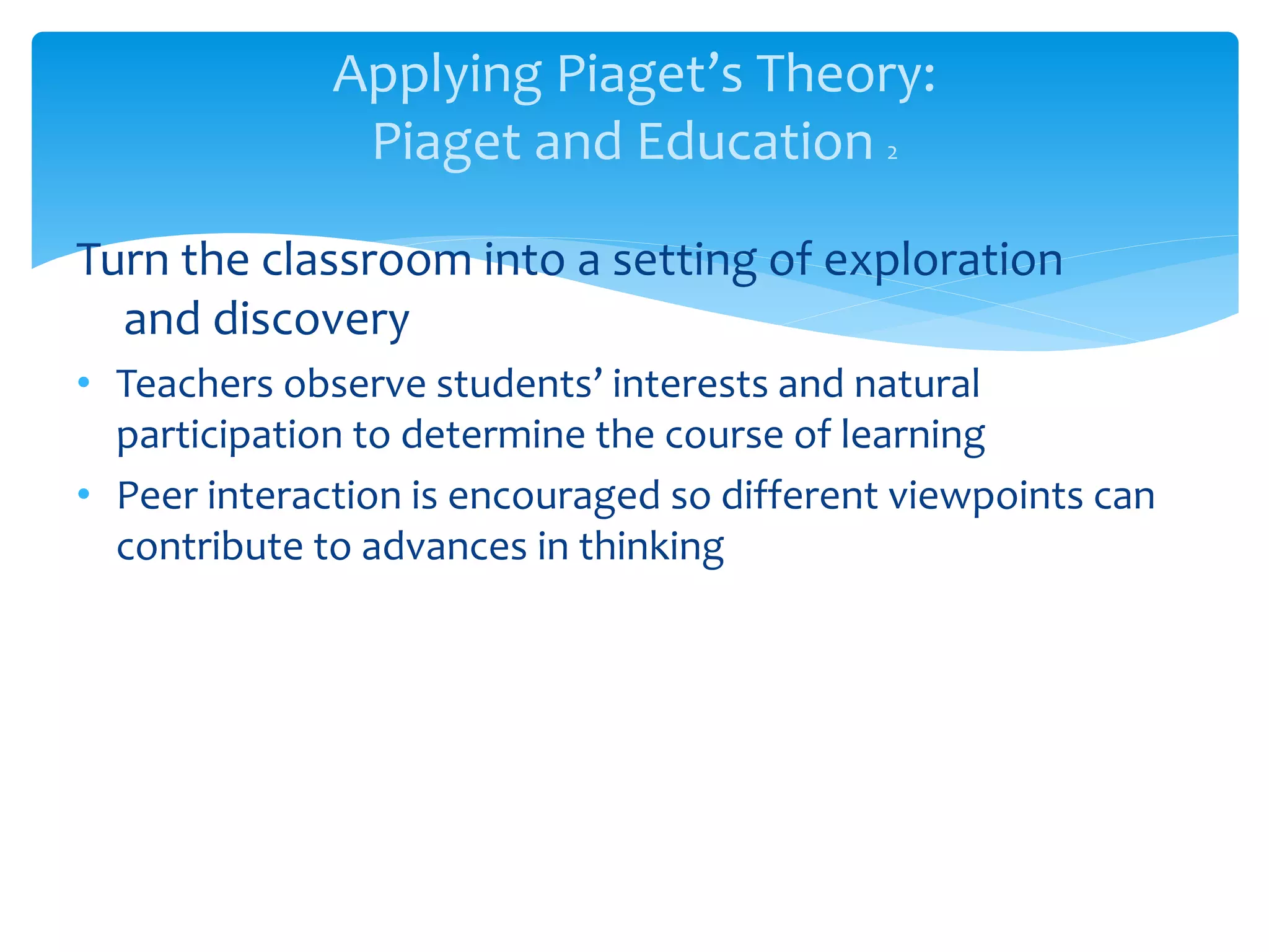 Applying Piaget’s Theory:
Piaget and Education 2
Turn the classroom into a setting of exploration
and discovery
• Teachers observe students’ interests and natural
participation to determine the course of learning
• Peer interaction is encouraged so different viewpoints can
contribute to advances in thinking
 