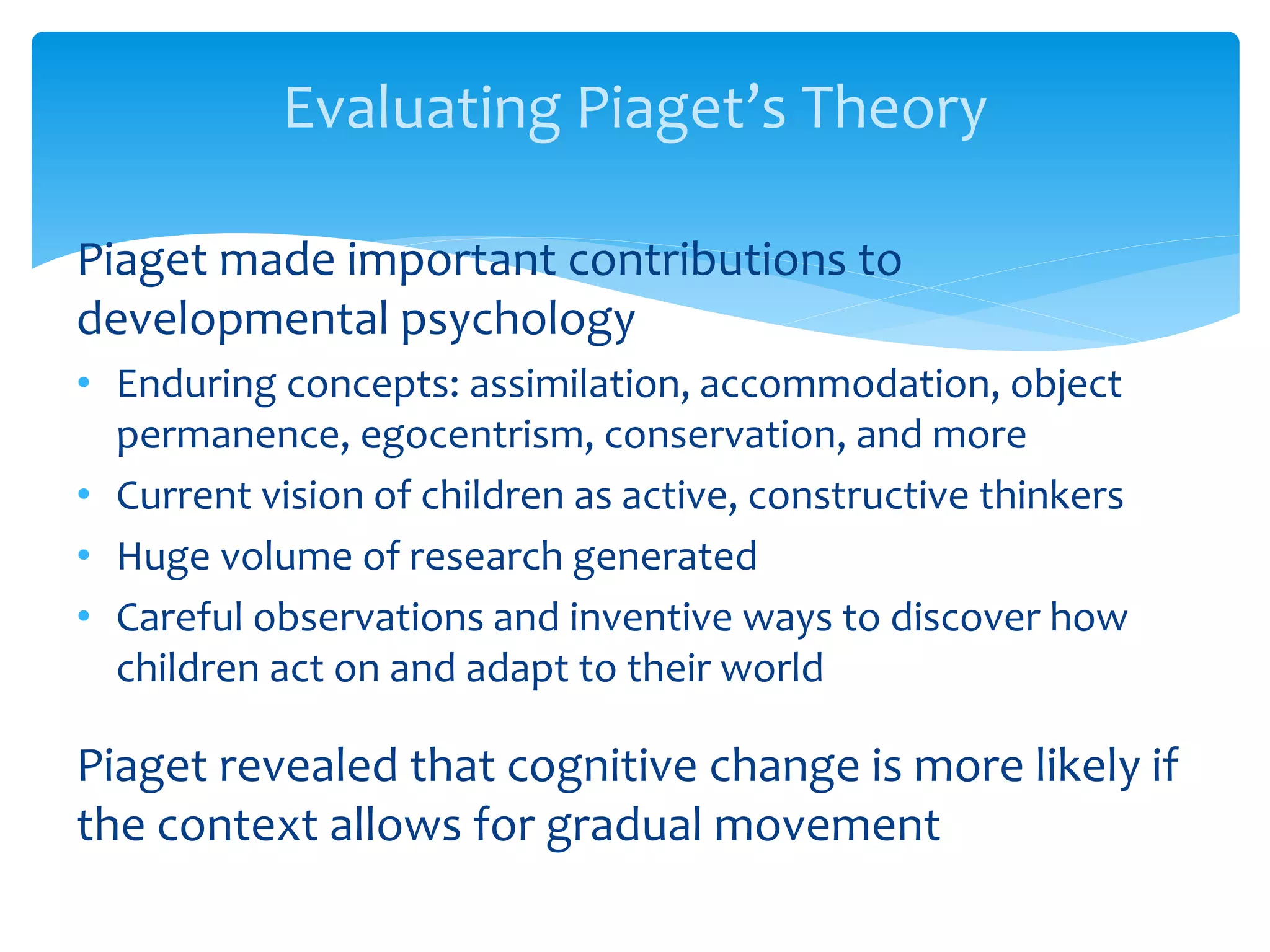 Evaluating Piaget’s Theory
Piaget made important contributions to
developmental psychology
• Enduring concepts: assimilation, accommodation, object
permanence, egocentrism, conservation, and more
• Current vision of children as active, constructive thinkers
• Huge volume of research generated
• Careful observations and inventive ways to discover how
children act on and adapt to their world
Piaget revealed that cognitive change is more likely if
the context allows for gradual movement
 
