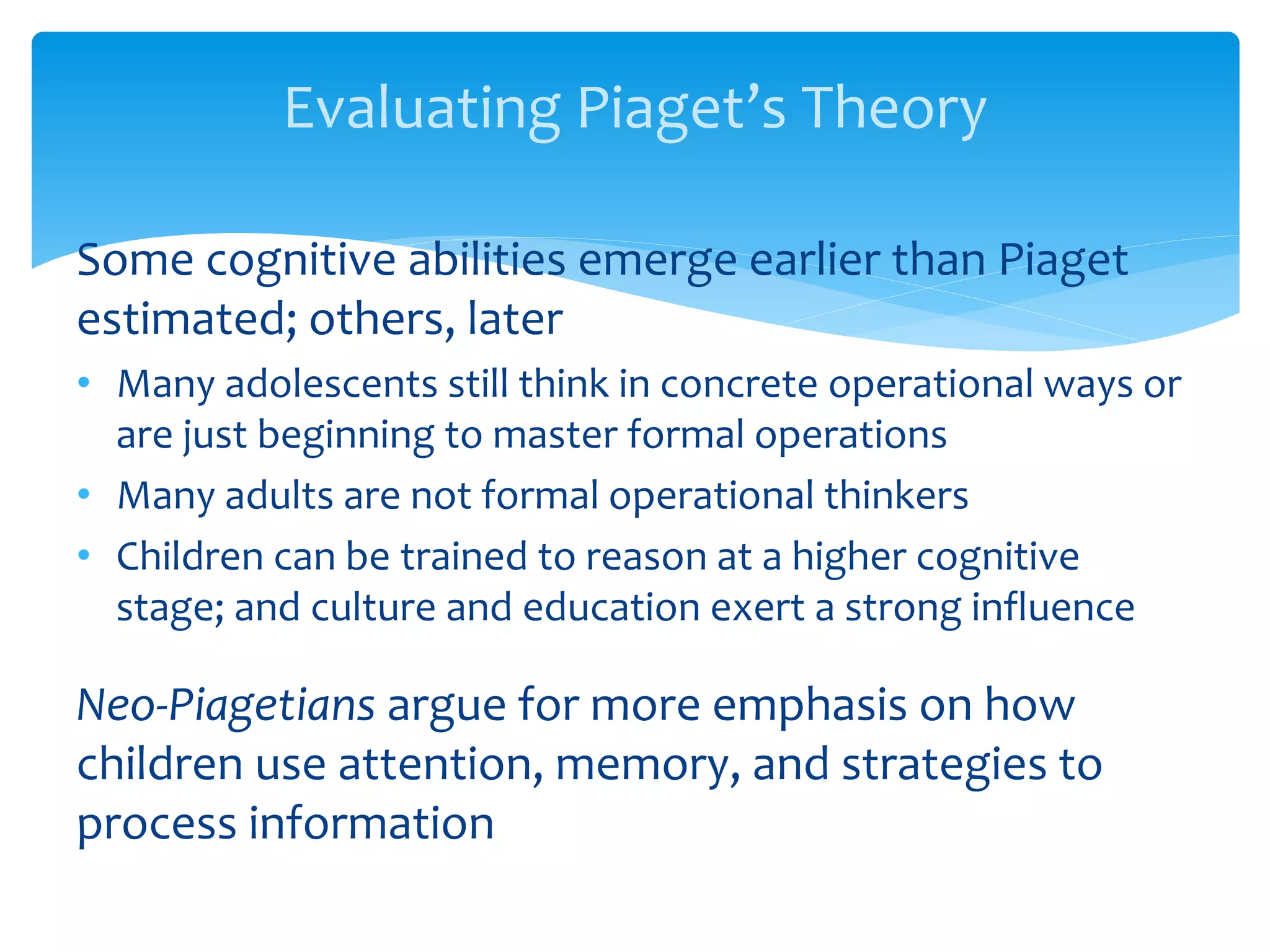 Evaluating Piaget’s Theory
Some cognitive abilities emerge earlier than Piaget
estimated; others, later
• Many adolescents still think in concrete operational ways or
are just beginning to master formal operations
• Many adults are not formal operational thinkers
• Children can be trained to reason at a higher cognitive
stage; and culture and education exert a strong influence
Neo-Piagetians argue for more emphasis on how
children use attention, memory, and strategies to
process information
 