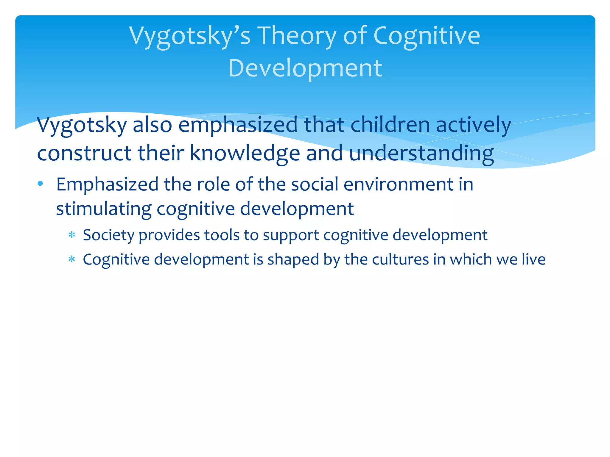 Vygotsky’s Theory of Cognitive
Development
Vygotsky also emphasized that children actively
construct their knowledge and understanding
• Emphasized the role of the social environment in
stimulating cognitive development
 Society provides tools to support cognitive development
 Cognitive development is shaped by the cultures in which we live
 