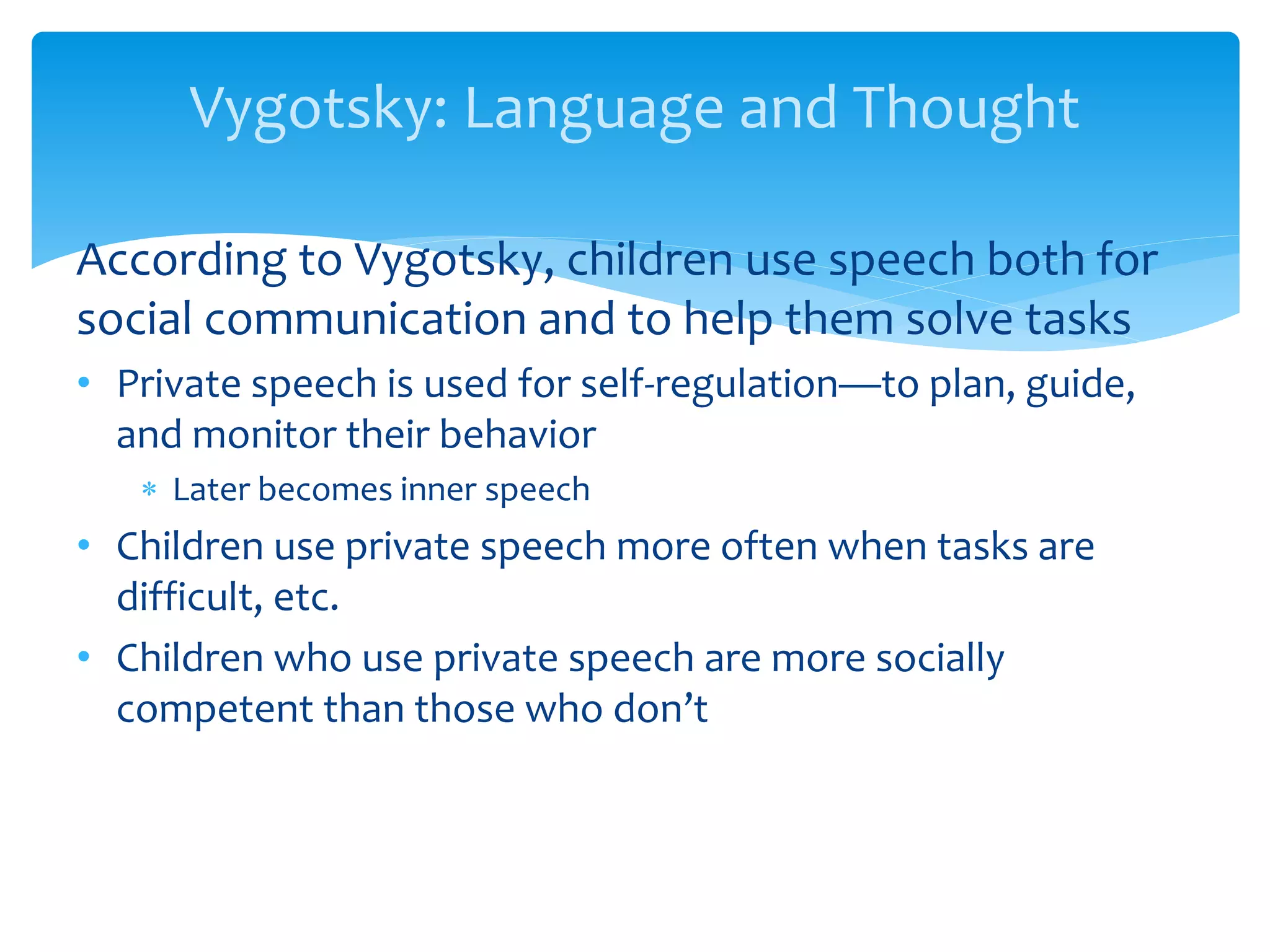 Vygotsky: Language and Thought
According to Vygotsky, children use speech both for
social communication and to help them solve tasks
• Private speech is used for self-regulation—to plan, guide,
and monitor their behavior
 Later becomes inner speech
• Children use private speech more often when tasks are
difficult, etc.
• Children who use private speech are more socially
competent than those who don’t
 