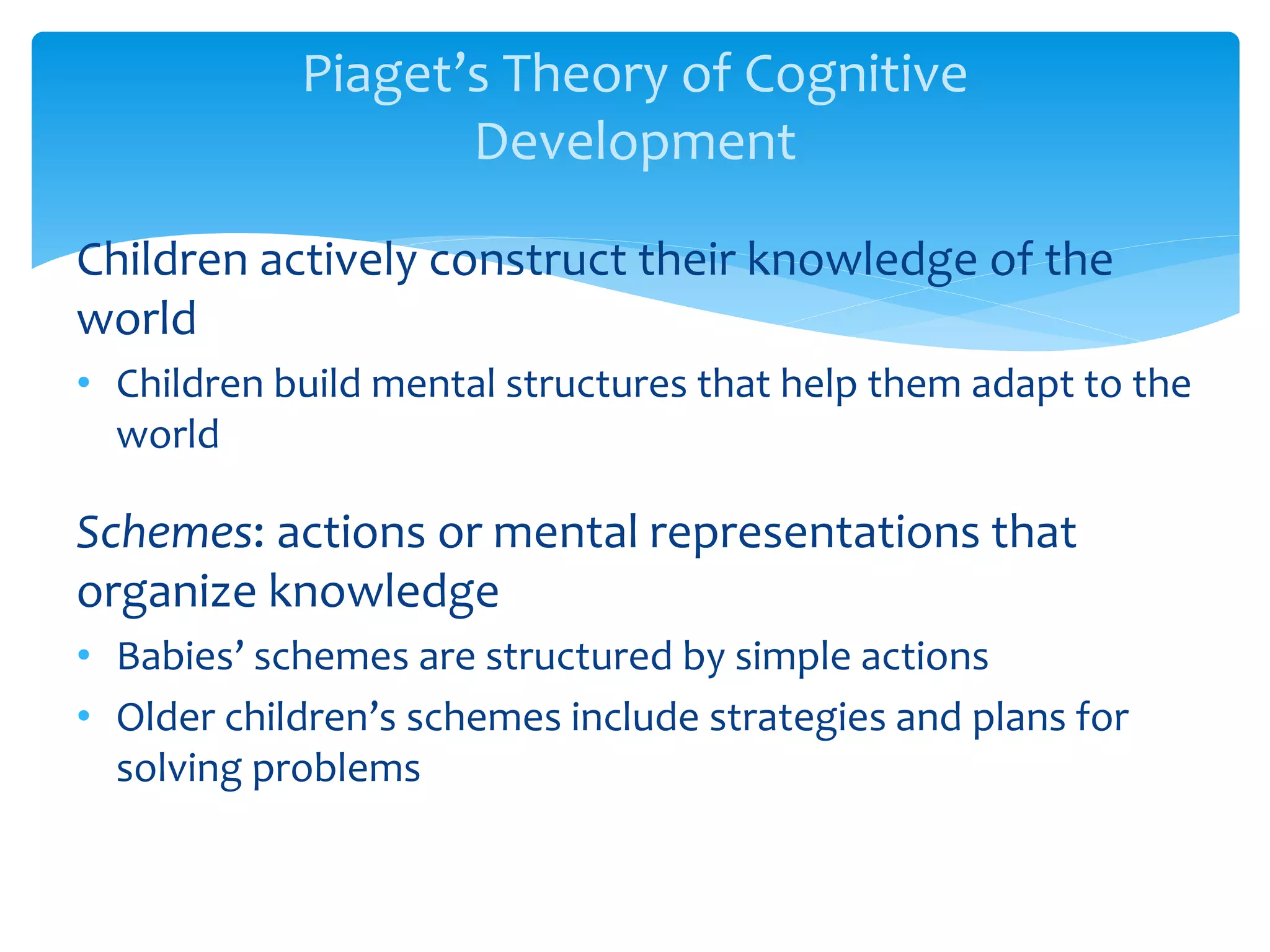 Piaget’s Theory of Cognitive
Development
Children actively construct their knowledge of the
world
• Children build mental structures that help them adapt to the
world
Schemes: actions or mental representations that
organize knowledge
• Babies’ schemes are structured by simple actions
• Older children’s schemes include strategies and plans for
solving problems
 