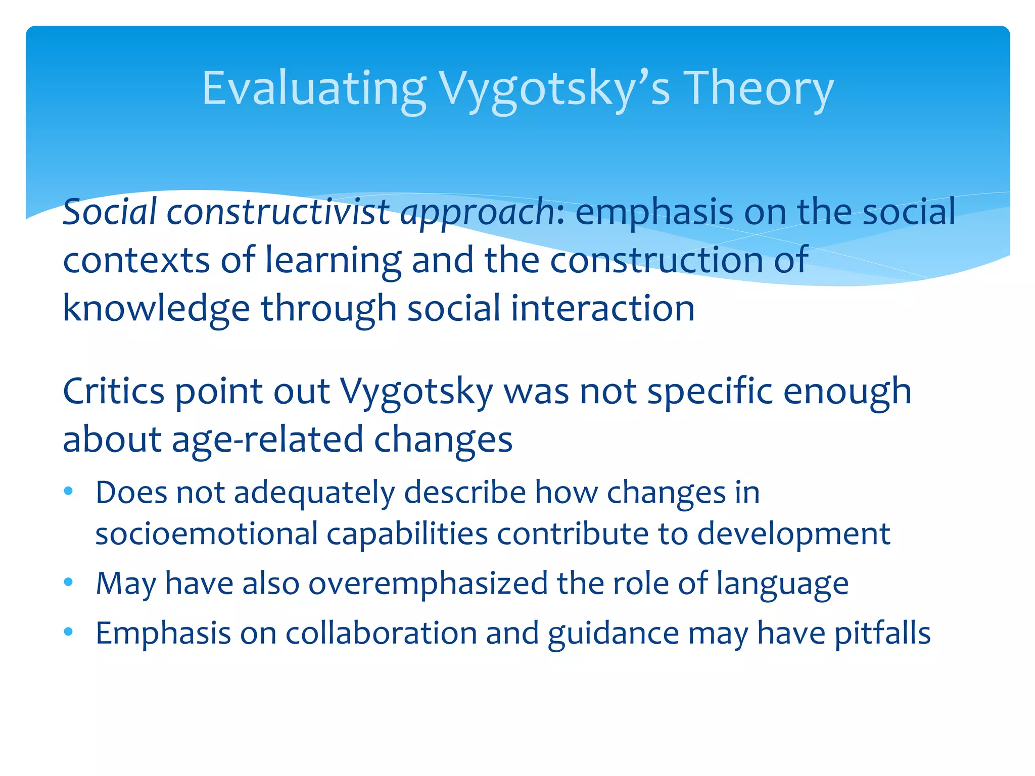Evaluating Vygotsky’s Theory
Social constructivist approach: emphasis on the social
contexts of learning and the construction of
knowledge through social interaction
Critics point out Vygotsky was not specific enough
about age-related changes
• Does not adequately describe how changes in
socioemotional capabilities contribute to development
• May have also overemphasized the role of language
• Emphasis on collaboration and guidance may have pitfalls
 