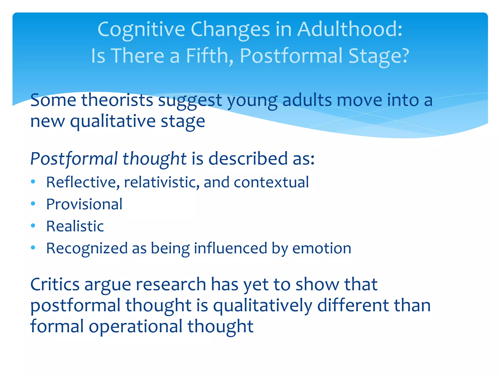 Cognitive Changes in Adulthood:
Is There a Fifth, Postformal Stage?
Some theorists suggest young adults move into a
new qualitative stage
Postformal thought is described as:
• Reflective, relativistic, and contextual
• Provisional
• Realistic
• Recognized as being influenced by emotion
Critics argue research has yet to show that
postformal thought is qualitatively different than
formal operational thought
 