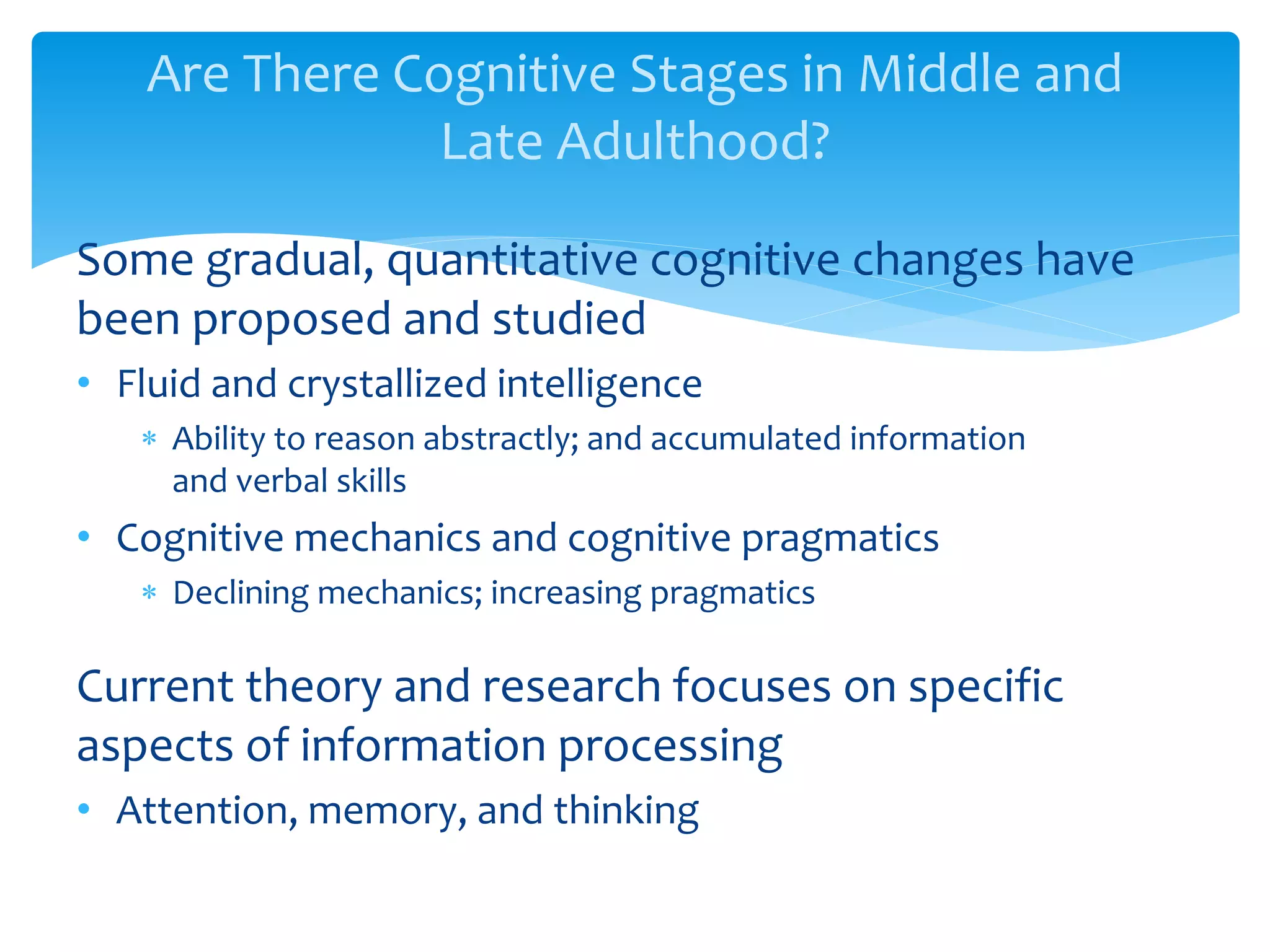 Are There Cognitive Stages in Middle and
Late Adulthood?
Some gradual, quantitative cognitive changes have
been proposed and studied
• Fluid and crystallized intelligence
 Ability to reason abstractly; and accumulated information
and verbal skills
• Cognitive mechanics and cognitive pragmatics
 Declining mechanics; increasing pragmatics
Current theory and research focuses on specific
aspects of information processing
• Attention, memory, and thinking
 