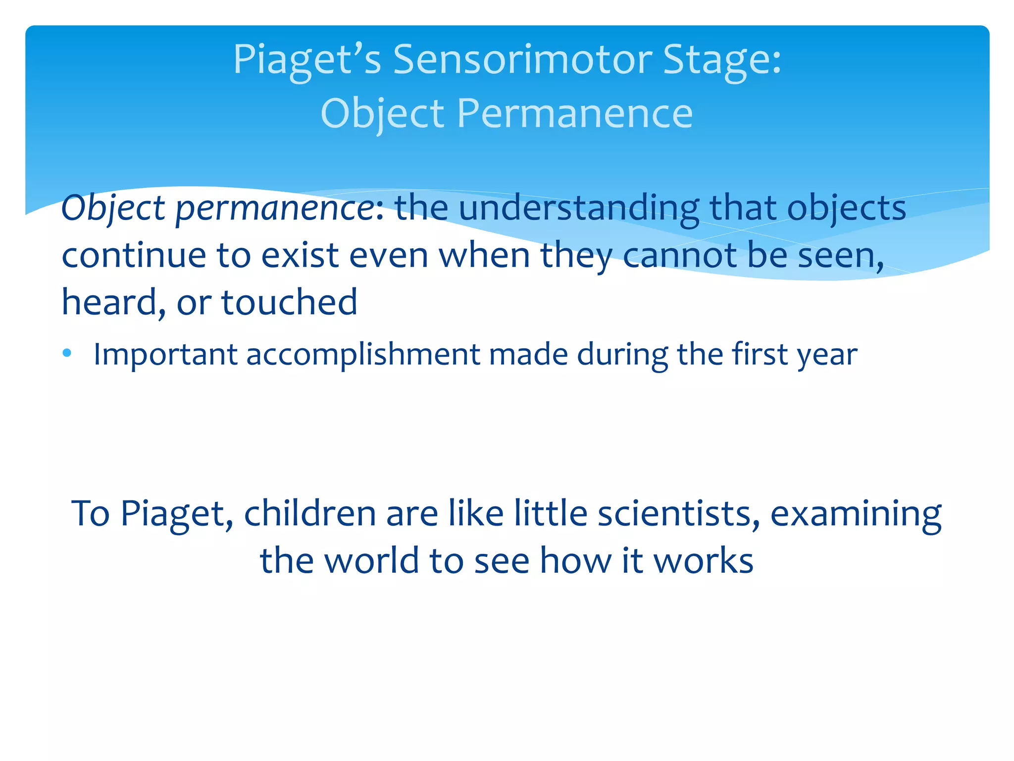 Piaget’s Sensorimotor Stage:
Object Permanence
Object permanence: the understanding that objects
continue to exist even when they cannot be seen,
heard, or touched
• Important accomplishment made during the first year
To Piaget, children are like little scientists, examining
the world to see how it works
 