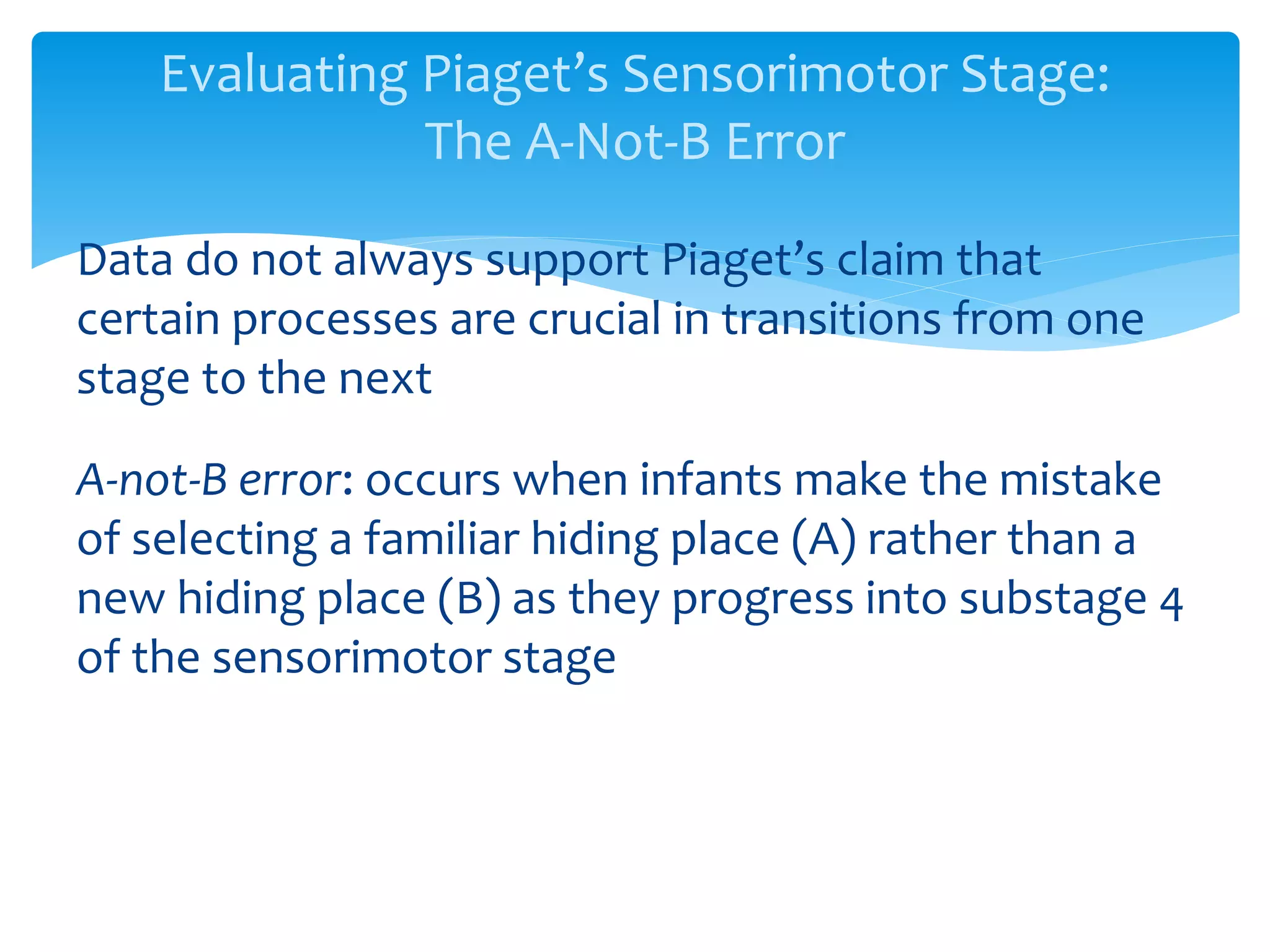 Evaluating Piaget’s Sensorimotor Stage:
The A-Not-B Error
Data do not always support Piaget’s claim that
certain processes are crucial in transitions from one
stage to the next
A-not-B error: occurs when infants make the mistake
of selecting a familiar hiding place (A) rather than a
new hiding place (B) as they progress into substage 4
of the sensorimotor stage
 