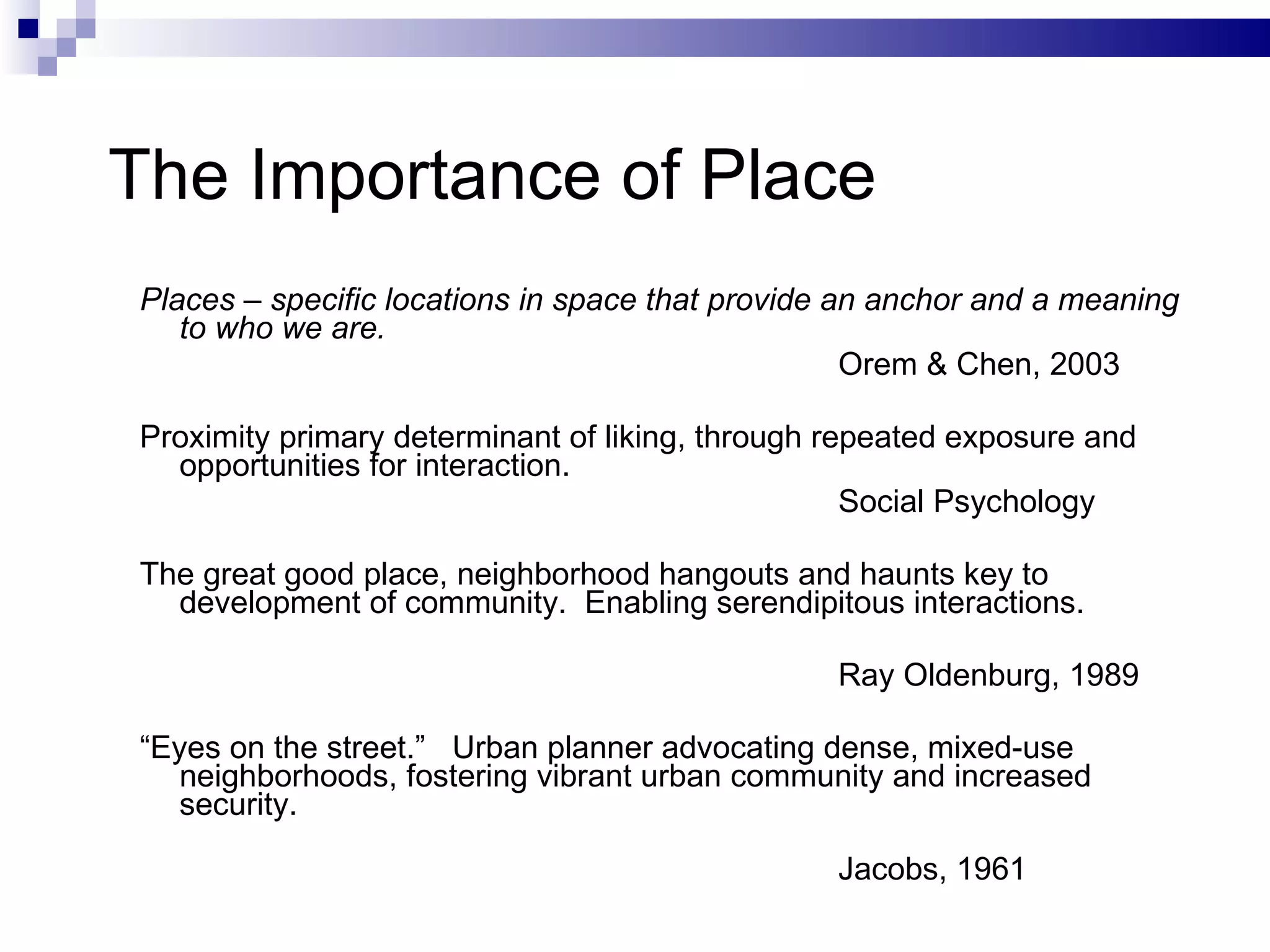 The Importance of Place Places – specific locations in space that provide an anchor and a meaning to who we are. Orem & Chen, 2003 Proximity primary determinant of liking, through repeated exposure and opportunities for interaction. Social Psychology The great good place, neighborhood hangouts and haunts key to development of community.  Enabling serendipitous interactions. Ray Oldenburg, 1989 “ Eyes on the street.”  Urban planner advocating dense, mixed-use neighborhoods, fostering vibrant urban community and increased security. Jacobs, 1961 